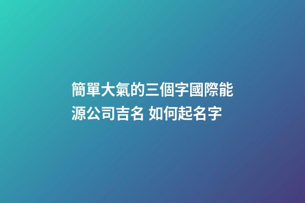 簡單大氣的三個字國際能源公司吉名 如何起名字-第1張-公司起名-玄機派
